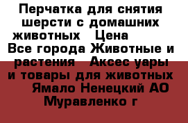 Перчатка для снятия шерсти с домашних животных › Цена ­ 100 - Все города Животные и растения » Аксесcуары и товары для животных   . Ямало-Ненецкий АО,Муравленко г.